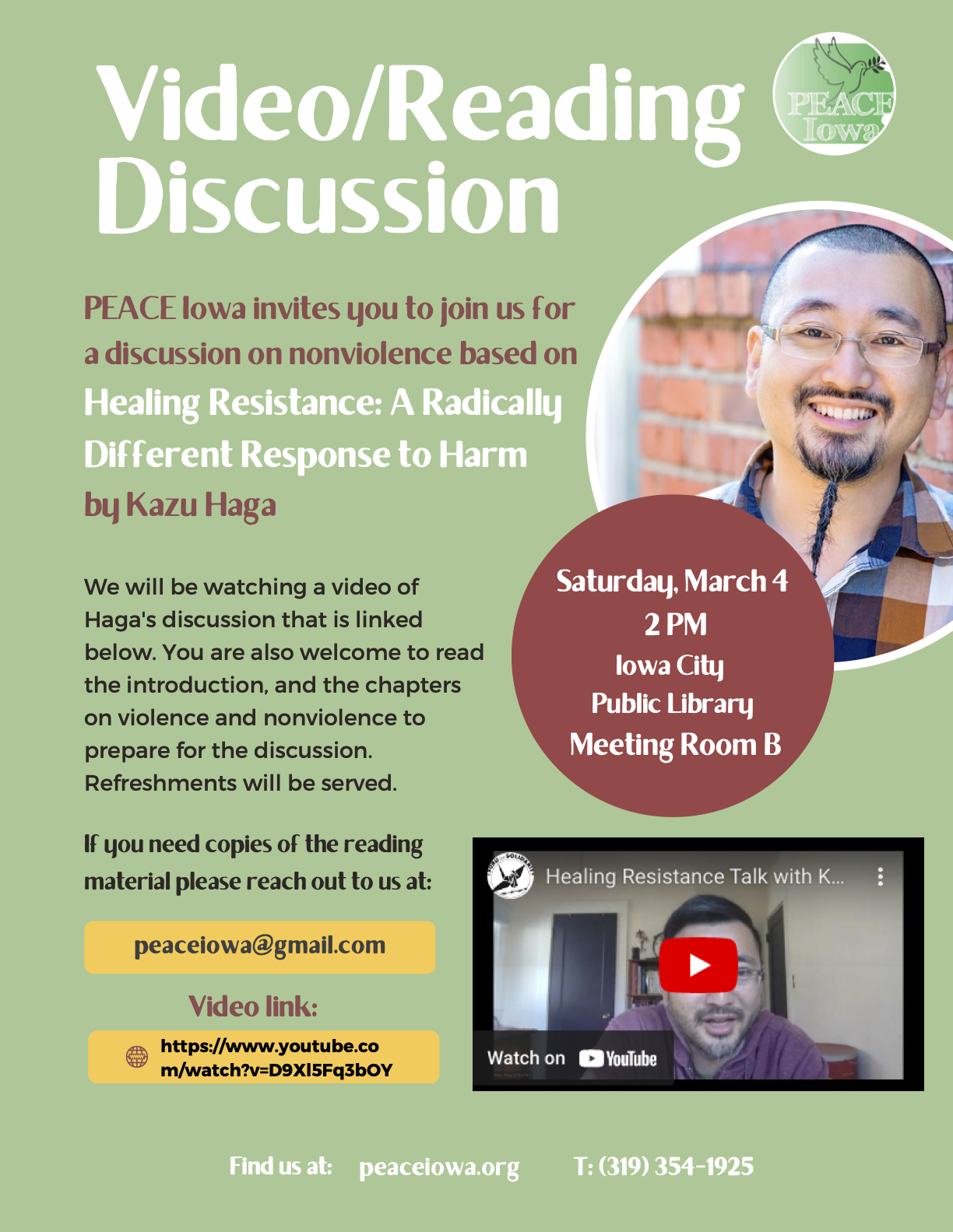 Video/Reading Discussion
PEACE Iowa invites you to join us for a discussion on nonviolence based on
Healing Resistance: A Radically Different Response to Harm
by Kazu Haga
Saturday, March 4 2PM
Iowa City Public Library Meeting Room B
We will be watching a video of Haga's discussion that is linked below. You are also welcome to read the introduction, and the chapters on violence and nonviolence to prepare for the discussion. Refreshments will be served.
If you need copies of the reading material please reach out to us at:
peaceiowa@gmail.com